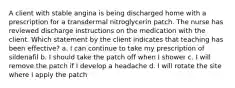 A client with stable angina is being discharged home with a prescription for a transdermal nitroglycerin patch. The nurse has reviewed discharge instructions on the medication with the client. Which statement by the client indicates that teaching has been effective? a. I can continue to take my prescription of sildenafil b. I should take the patch off when I shower c. I will remove the patch if I develop a headache d. I will rotate the site where I apply the patch