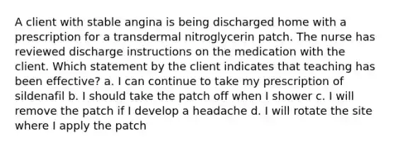 A client with stable angina is being discharged home with a prescription for a transdermal nitroglycerin patch. The nurse has reviewed discharge instructions on the medication with the client. Which statement by the client indicates that teaching has been effective? a. I can continue to take my prescription of sildenafil b. I should take the patch off when I shower c. I will remove the patch if I develop a headache d. I will rotate the site where I apply the patch