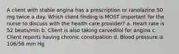 A client with stable angina has a prescription or ranolazine 50 mg twice a day. Which client finding is MOST important for the nurse to discuss with the health care provider? a. Heart rate is 52 beats/min b. Client is also taking carvedilol for angina c. Client reports having chronic constipation d. Blood pressure is 106/56 mm Hg