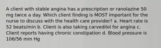 A client with stable angina has a prescription or ranolazine 50 mg twice a day. Which client finding is MOST important for the nurse to discuss with the health care provider? a. Heart rate is 52 beats/min b. Client is also taking carvedilol for angina c. Client reports having chronic constipation d. <a href='https://www.questionai.com/knowledge/kD0HacyPBr-blood-pressure' class='anchor-knowledge'>blood pressure</a> is 106/56 mm Hg