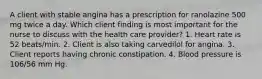 A client with stable angina has a prescription for ranolazine 500 mg twice a day. Which client finding is most important for the nurse to discuss with the health care provider? 1. Heart rate is 52 beats/min. 2. Client is also taking carvedilol for angina. 3. Client reports having chronic constipation. 4. Blood pressure is 106/56 mm Hg.