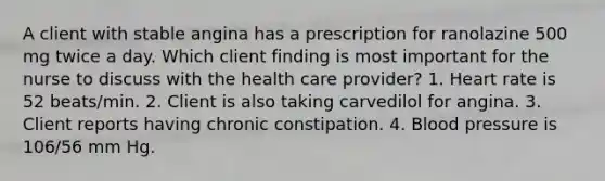 A client with stable angina has a prescription for ranolazine 500 mg twice a day. Which client finding is most important for the nurse to discuss with the health care provider? 1. Heart rate is 52 beats/min. 2. Client is also taking carvedilol for angina. 3. Client reports having chronic constipation. 4. Blood pressure is 106/56 mm Hg.