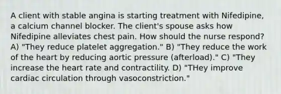 A client with stable angina is starting treatment with Nifedipine, a calcium channel blocker. The client's spouse asks how Nifedipine alleviates chest pain. How should the nurse respond? A) "They reduce platelet aggregation." B) "They reduce the work of the heart by reducing aortic pressure (afterload)." C) "They increase the heart rate and contractility. D) "THey improve cardiac circulation through vasoconstriction."