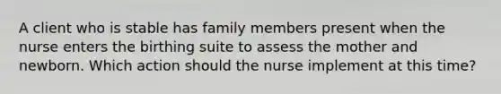 A client who is stable has family members present when the nurse enters the birthing suite to assess the mother and newborn. Which action should the nurse implement at this time?