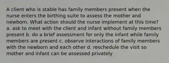 A client who is stable has family members present when the nurse enters the birthing suite to assess the mother and newborn. What action should the nurse implement at this time? a. ask to meet with the client and infant without family members present b. do a brief assessment for only the infant while family members are present c. observe interactions of family members with the newborn and each other d. reschedule the visit so mother and infant can be assessed privately