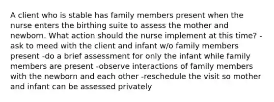 A client who is stable has family members present when the nurse enters the birthing suite to assess the mother and newborn. What action should the nurse implement at this time? -ask to meed with the client and infant w/o family members present -do a brief assessment for only the infant while family members are present -observe interactions of family members with the newborn and each other -reschedule the visit so mother and infant can be assessed privately