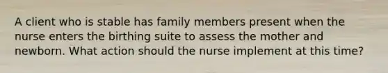 A client who is stable has family members present when the nurse enters the birthing suite to assess the mother and newborn. What action should the nurse implement at this time?