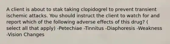 A client is about to stak taking clopidogrel to prevent transient ischemic attacks. You should instruct the client to watch for and report which of the following adverse effects of this drug? ( select all that apply) -Petechiae -Tinnitus -Diaphoresis -Weakness -Vision Changes