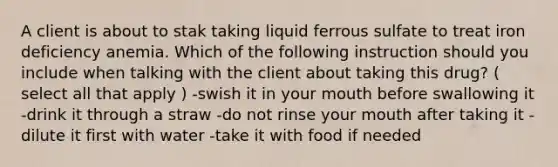 A client is about to stak taking liquid ferrous sulfate to treat iron deficiency anemia. Which of the following instruction should you include when talking with the client about taking this drug? ( select all that apply ) -swish it in your mouth before swallowing it -drink it through a straw -do not rinse your mouth after taking it -dilute it first with water -take it with food if needed