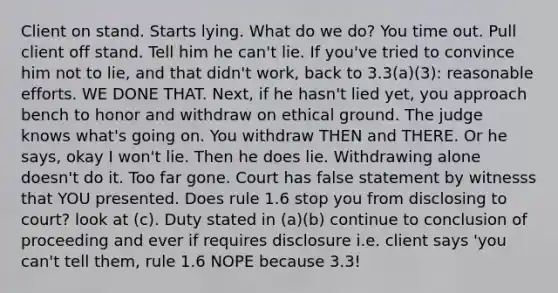 Client on stand. Starts lying. What do we do? You time out. Pull client off stand. Tell him he can't lie. If you've tried to convince him not to lie, and that didn't work, back to 3.3(a)(3): reasonable efforts. WE DONE THAT. Next, if he hasn't lied yet, you approach bench to honor and withdraw on ethical ground. The judge knows what's going on. You withdraw THEN and THERE. Or he says, okay I won't lie. Then he does lie. Withdrawing alone doesn't do it. Too far gone. Court has false statement by witnesss that YOU presented. Does rule 1.6 stop you from disclosing to court? look at (c). Duty stated in (a)(b) continue to conclusion of proceeding and ever if requires disclosure i.e. client says 'you can't tell them, rule 1.6 NOPE because 3.3!