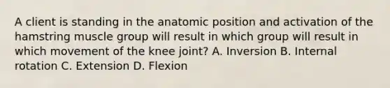 A client is standing in the anatomic position and activation of the hamstring muscle group will result in which group will result in which movement of the knee joint? A. Inversion B. Internal rotation C. Extension D. Flexion