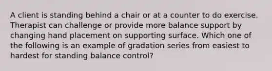 A client is standing behind a chair or at a counter to do exercise. Therapist can challenge or provide more balance support by changing hand placement on supporting surface. Which one of the following is an example of gradation series from easiest to hardest for standing balance control?