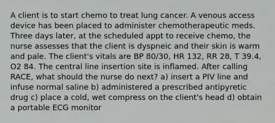 A client is to start chemo to treat lung cancer. A venous access device has been placed to administer chemotherapeutic meds. Three days later, at the scheduled appt to receive chemo, the nurse assesses that the client is dyspneic and their skin is warm and pale. The client's vitals are BP 80/30, HR 132, RR 28, T 39.4, O2 84. The central line insertion site is inflamed. After calling RACE, what should the nurse do next? a) insert a PIV line and infuse normal saline b) administered a prescribed antipyretic drug c) place a cold, wet compress on the client's head d) obtain a portable ECG monitor