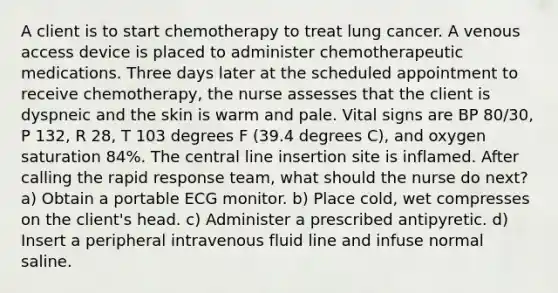 A client is to start chemotherapy to treat lung cancer. A venous access device is placed to administer chemotherapeutic medications. Three days later at the scheduled appointment to receive chemotherapy, the nurse assesses that the client is dyspneic and the skin is warm and pale. Vital signs are BP 80/30, P 132, R 28, T 103 degrees F (39.4 degrees C), and oxygen saturation 84%. The central line insertion site is inflamed. After calling the rapid response team, what should the nurse do next? a) Obtain a portable ECG monitor. b) Place cold, wet compresses on the client's head. c) Administer a prescribed antipyretic. d) Insert a peripheral intravenous fluid line and infuse normal saline.