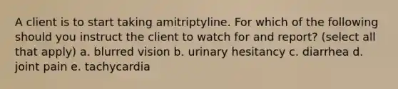 A client is to start taking amitriptyline. For which of the following should you instruct the client to watch for and report? (select all that apply) a. blurred vision b. urinary hesitancy c. diarrhea d. joint pain e. tachycardia