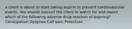 a client is about to start taking aspirin to prevent cardiovascular events. You should instruct the client to watch for and report which of the following adverse drug reaction of aspiring? Constipation Dyspnea Calf pain Petechiae