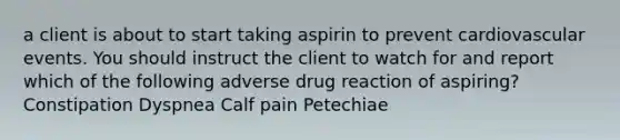 a client is about to start taking aspirin to prevent cardiovascular events. You should instruct the client to watch for and report which of the following adverse drug reaction of aspiring? Constipation Dyspnea Calf pain Petechiae