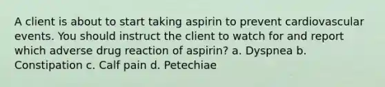 A client is about to start taking aspirin to prevent cardiovascular events. You should instruct the client to watch for and report which adverse drug reaction of aspirin? a. Dyspnea b. Constipation c. Calf pain d. Petechiae