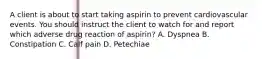 A client is about to start taking aspirin to prevent cardiovascular events. You should instruct the client to watch for and report which adverse drug reaction of aspirin? A. Dyspnea B. Constipation C. Calf pain D. Petechiae