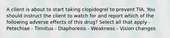 A client is about to start taking clopidogrel to prevent TIA. You should instruct the client to watch for and report which of the following adverse effects of this drug? Select all that apply - Petechiae - Tinnitus - Diaphoresis - Weakness - Vision changes