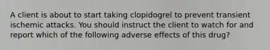 A client is about to start taking clopidogrel to prevent transient ischemic attacks. You should instruct the client to watch for and report which of the following adverse effects of this drug?