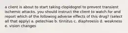 a client is about to start taking clopidogrel to prevent transient ischemic attacks. you should instruct the client to watch for and report which of the following adverse effects of this drug? (select all that apply) a. petechiae b. tinnitus c. diaphroesis d. weakness e. vision changes