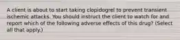 A client is about to start taking clopidogrel to prevent transient ischemic attacks. You should instruct the client to watch for and report which of the following adverse effects of this drug? (Select all that apply.)