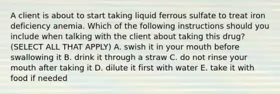 A client is about to start taking liquid ferrous sulfate to treat iron deficiency anemia. Which of the following instructions should you include when talking with the client about taking this drug? (SELECT ALL THAT APPLY) A. swish it in your mouth before swallowing it B. drink it through a straw C. do not rinse your mouth after taking it D. dilute it first with water E. take it with food if needed