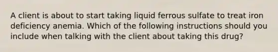 A client is about to start taking liquid ferrous sulfate to treat iron deficiency anemia. Which of the following instructions should you include when talking with the client about taking this drug?