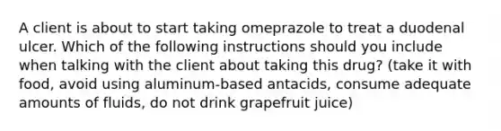 A client is about to start taking omeprazole to treat a duodenal ulcer. Which of the following instructions should you include when talking with the client about taking this drug? (take it with food, avoid using aluminum-based antacids, consume adequate amounts of fluids, do not drink grapefruit juice)