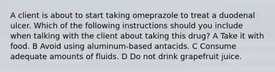 A client is about to start taking omeprazole to treat a duodenal ulcer. Which of the following instructions should you include when talking with the client about taking this drug? A Take it with food. B Avoid using aluminum-based antacids. C Consume adequate amounts of fluids. D Do not drink grapefruit juice.