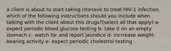 a client is about to start taking ritonavir to treat HIV-1 infection. which of the following instructions should you include when talking with the client about this drugs?(select all that apply) a- expect periodic blood glucose testing b- take it on an empty stomach c- watch for and report jaundice d- incrrease weight- bearing activity e- expect periodic cholestrol testing