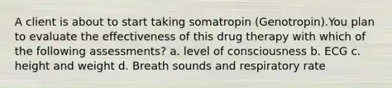 A client is about to start taking somatropin (Genotropin).You plan to evaluate the effectiveness of this drug therapy with which of the following assessments? a. level of consciousness b. ECG c. height and weight d. Breath sounds and respiratory rate