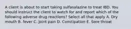 A client is about to start taking sulfasalazine to treat IBD. You should instruct the client to watch for and report which of the following adverse drug reactions? Select all that apply A. Dry mouth B. fever C. Joint pain D. Constipation E. Sore throat