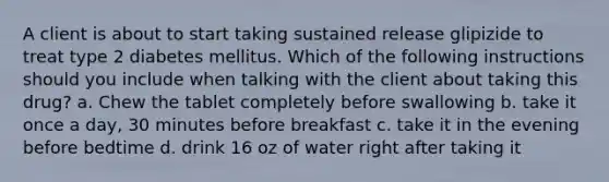 A client is about to start taking sustained release glipizide to treat type 2 diabetes mellitus. Which of the following instructions should you include when talking with the client about taking this drug? a. Chew the tablet completely before swallowing b. take it once a day, 30 minutes before breakfast c. take it in the evening before bedtime d. drink 16 oz of water right after taking it