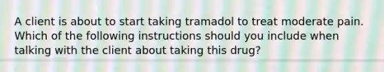 A client is about to start taking tramadol to treat moderate pain. Which of the following instructions should you include when talking with the client about taking this drug?