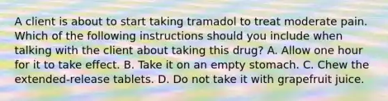 A client is about to start taking tramadol to treat moderate pain. Which of the following instructions should you include when talking with the client about taking this drug? A. Allow one hour for it to take effect. B. Take it on an empty stomach. C. Chew the extended-release tablets. D. Do not take it with grapefruit juice.