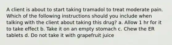 A client is about to start taking tramadol to treat moderate pain. Which of the following instructions should you include when talking with the client about taking this drug? a. Allow 1 hr for it to take effect b. Take it on an empty stomach c. Chew the ER tablets d. Do not take it with grapefruit juice