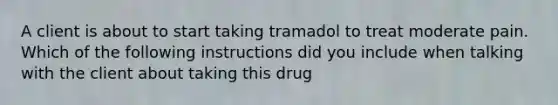 A client is about to start taking tramadol to treat moderate pain. Which of the following instructions did you include when talking with the client about taking this drug