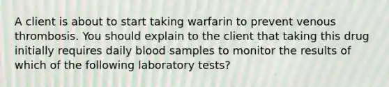 A client is about to start taking warfarin to prevent venous thrombosis. You should explain to the client that taking this drug initially requires daily blood samples to monitor the results of which of the following laboratory tests?