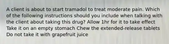 A client is about to start tramadol to treat moderate pain. Which of the following instructions should you include when talking with the client about taking this drug? Allow 1hr for it to take effect Take it on an empty stomach Chew the extended-release tablets Do not take it with grapefruit juice