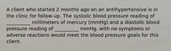 A client who started 2 months ago on an antihypertensive is in the clinic for follow-up. The systolic blood pressure reading of __________ millimeters of mercury (mmHg) and a diastolic blood pressure reading of __________ mmHg, with no symptoms or adverse reactions would meet the blood pressure goals for this client.