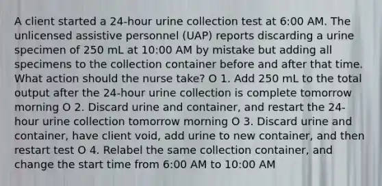 A client started a 24-hour urine collection test at 6:00 AM. The unlicensed assistive personnel (UAP) reports discarding a urine specimen of 250 mL at 10:00 AM by mistake but adding all specimens to the collection container before and after that time. What action should the nurse take? O 1. Add 250 mL to the total output after the 24-hour urine collection is complete tomorrow morning O 2. Discard urine and container, and restart the 24-hour urine collection tomorrow morning O 3. Discard urine and container, have client void, add urine to new container, and then restart test O 4. Relabel the same collection container, and change the start time from 6:00 AM to 10:00 AM