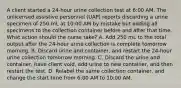 A client started a 24-hour urine collection test at 6:00 AM. The unlicensed assistive personnel (UAP) reports discarding a urine specimen of 250 mL at 10:00 AM by mistake but adding all specimens to the collection container before and after that time. What action should the nurse take? A. Add 250 mL to the total output after the 24-hour urine collection is complete tomorrow morning. B. Discard urine and container, and restart the 24-hour urine collection tomorrow morning. C. Discard the urine and container, have client void, add urine to new container, and then restart the test. D. Relabel the same collection container, and change the start time from 6:00 AM to 10:00 AM.