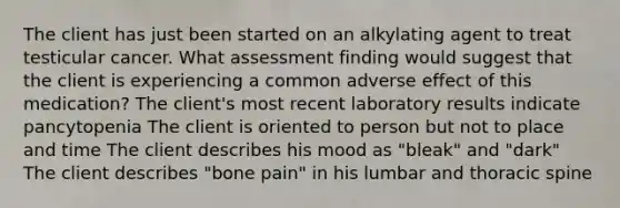 The client has just been started on an alkylating agent to treat testicular cancer. What assessment finding would suggest that the client is experiencing a common adverse effect of this medication? The client's most recent laboratory results indicate pancytopenia The client is oriented to person but not to place and time The client describes his mood as "bleak" and "dark" The client describes "bone pain" in his lumbar and thoracic spine