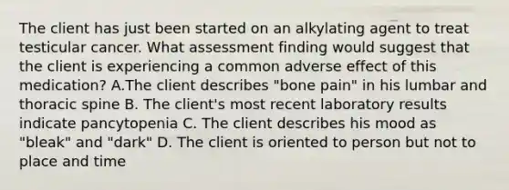 The client has just been started on an alkylating agent to treat testicular cancer. What assessment finding would suggest that the client is experiencing a common adverse effect of this medication? A.The client describes "bone pain" in his lumbar and thoracic spine B. The client's most recent laboratory results indicate pancytopenia C. The client describes his mood as "bleak" and "dark" D. The client is oriented to person but not to place and time