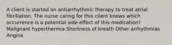 A client is started on antiarrhythmic therapy to treat atrial fibrillation. The nurse caring for this client knows which occurrence is a potential side effect of this medication? Malignant hyperthermia Shortness of breath Other arrhythmias Angina