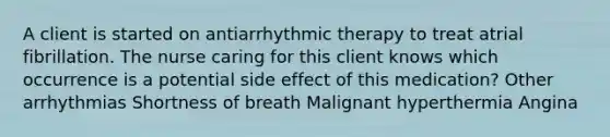 A client is started on antiarrhythmic therapy to treat atrial fibrillation. The nurse caring for this client knows which occurrence is a potential side effect of this medication? Other arrhythmias Shortness of breath Malignant hyperthermia Angina