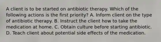 A client is to be started on antibiotic therapy. Which of the following actions is the first priority? A. Inform client on the type of antibiotic therapy. B. Instruct the client how to take the medication at home. C. Obtain culture before starting antibiotic. D. Teach client about potential side effects of the medication.