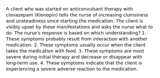 A client who was started on anticonvulsant therapy with clonazepam (Klonopin) tells the nurse of increasing clumsiness and unsteadiness since starting the medication. The client is visibly upset by these manifestations and asks the nurse what to do. The nurse's response is based on which understanding? 1. These symptoms probably result from interaction with another medication. 2. These symptoms usually occur when the client takes the medication with food. 3. These symptoms are most severe during initial therapy and decrease or disappear with long-term use. 4. These symptoms indicate that the client is experiencing a severe adverse reaction to the medication.